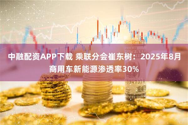 中融配资APP下载 乘联分会崔东树：2025年8月商用车新能源渗透率30%