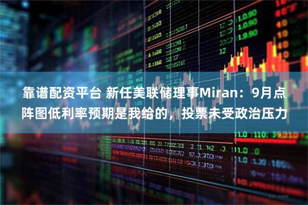 靠谱配资平台 新任美联储理事Miran：9月点阵图低利率预期是我给的，投票未受政治压力