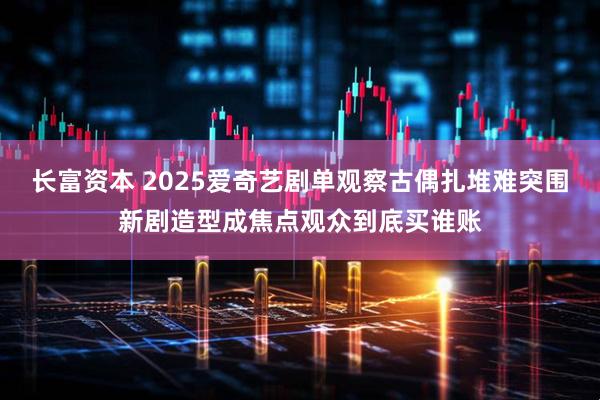 长富资本 2025爱奇艺剧单观察古偶扎堆难突围新剧造型成焦点观众到底买谁账