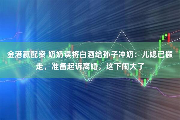 金港赢配资 奶奶误将白酒给孙子冲奶：儿媳已搬走，准备起诉离婚，这下闹大了