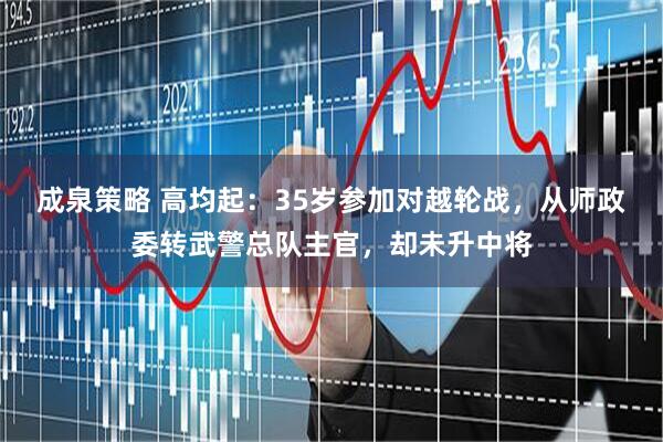 成泉策略 高均起：35岁参加对越轮战，从师政委转武警总队主官，却未升中将