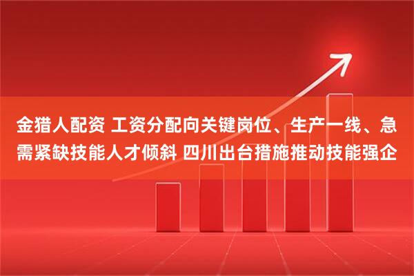 金猎人配资 工资分配向关键岗位、生产一线、急需紧缺技能人才倾斜 四川出台措施推动技能强企
