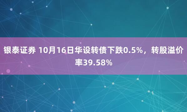 银泰证券 10月16日华设转债下跌0.5%，转股溢价率39.58%