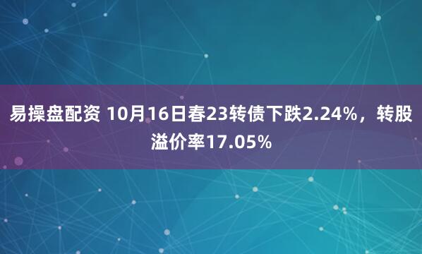 易操盘配资 10月16日春23转债下跌2.24%，转股溢价率17.05%